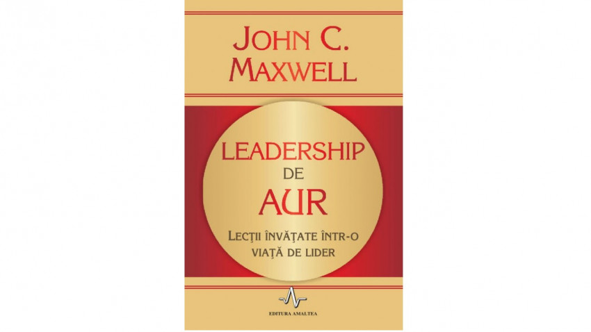 Leadership de aur. Lecții învățate într-o viață de lider - John C. Maxwell | Editura Amaltea, 2010
