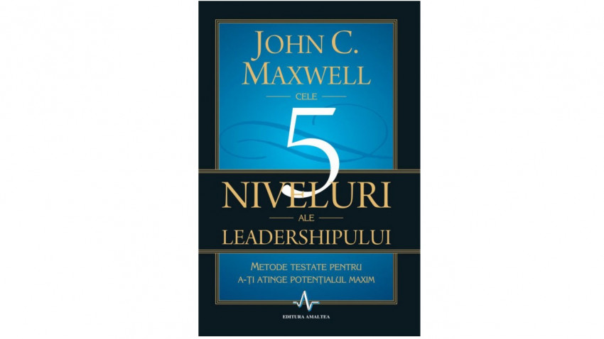 Cele 5 niveluri ale leadershipului. Metode testate pentru a-ti atinge potentialul maxim - John C. Maxwell | Editura Amaltea, 2011